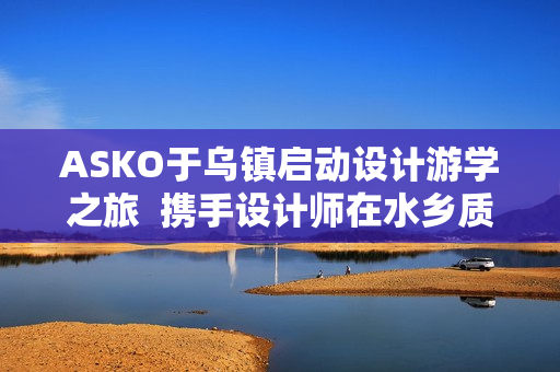 ASKO于乌镇启动设计游学之旅  携手设计师在水乡质韵中寻源设计