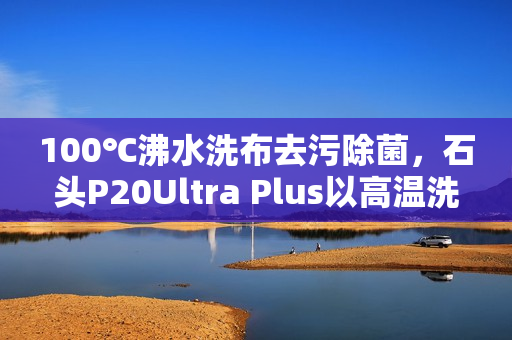 100℃沸水洗布去污除菌，石头P20Ultra Plus以高温洗拖烘重塑行业标准