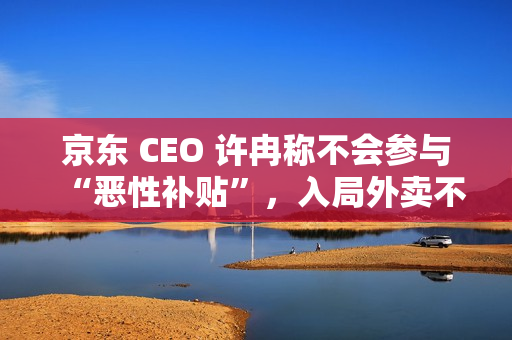 京东 CEO 许冉称不会参与“恶性补贴”，入局外卖不是为了“反制”谁