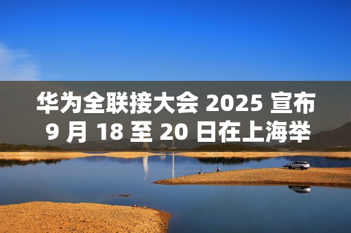 华为全联接大会 2025 宣布 9 月 18 至 20 日在上海举行