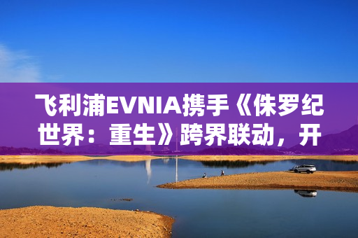 飞利浦EVNIA携手《侏罗纪世界：重生》跨界联动，开启惊险传奇新纪元！