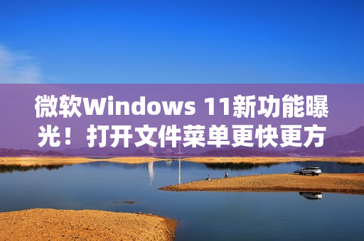 微软Windows 11新功能曝光！打开文件菜单更快更方便!