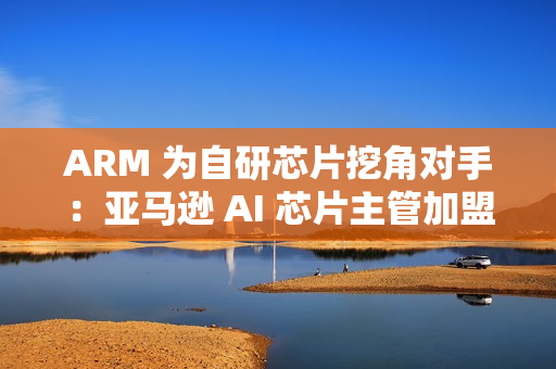 ARM 为自研芯片挖角对手:亚马逊 AI 芯片主管加盟 ARM 为自研芯片挖角对手:亚马逊 AI 芯片主管加盟