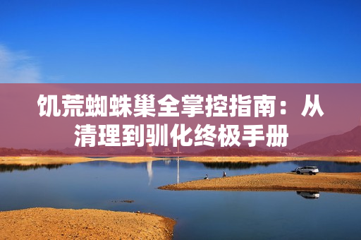 饥荒蜘蛛巢全掌控指南：从清理到驯化终极手册