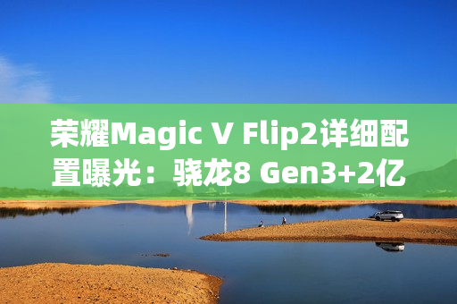 荣耀Magic V Flip2详细配置曝光：骁龙8 Gen3+2亿主摄