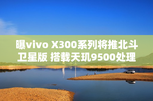曝vivo X300系列将推北斗卫星版 搭载天玑9500处理器