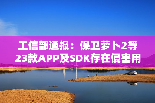 工信部通报：保卫萝卜2等23款APP及SDK存在侵害用户权益行为