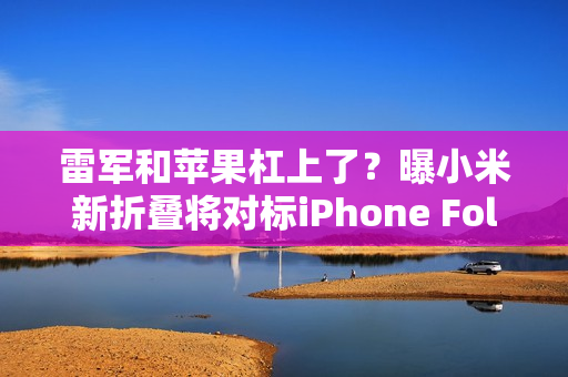 雷军和苹果杠上了？曝小米新折叠将对标iPhone Fold