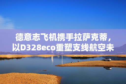 德意志飞机携手拉萨克蒂,以D328eco重塑支线航空未来 德意志飞机携手拉萨克蒂,以D328eco重塑支线航空未来