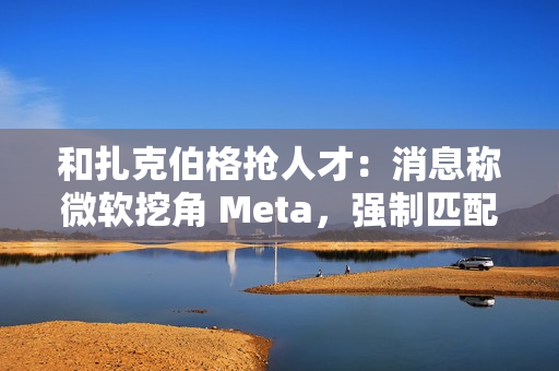 和扎克伯格抢人才：消息称微软挖角 Meta，强制匹配薪酬、高层快速拍板