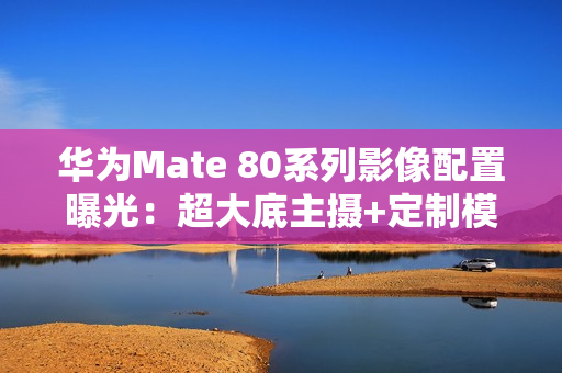 华为Mate 80系列影像配置曝光：超大底主摄+定制模组
