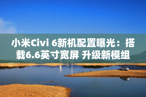 小米Civi 6新机配置曝光：搭载6.6英寸宽屏 升级新模组