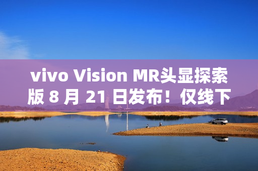 vivo Vision MR头显探索版 8 月 21 日发布！仅线下开放体验，不对外销售