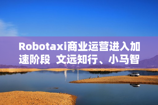 Robotaxi商业运营进入加速阶段  文远知行、小马智行Q2 Robotaxi营收暴涨