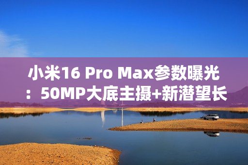 小米16 Pro Max参数曝光：50MP大底主摄+新潜望长焦