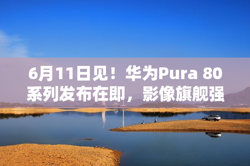 6月11日见！华为Pura 80系列发布在即，影像旗舰强势来袭