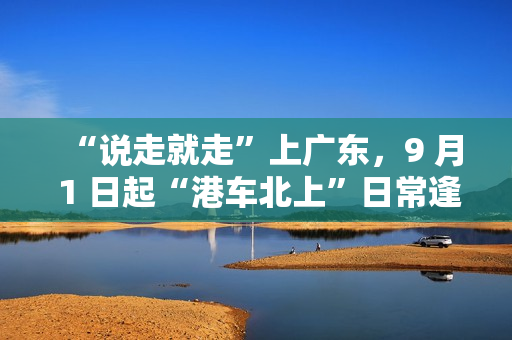 “说走就走”上广东,9 月 1 日起“港车北上”日常逢周二、周三免预约 “说走就走”上广东,9 月 1 日起“港车北上”日常逢周二、周三免预约