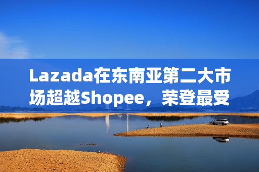 Lazada在东南亚第二大市场超越Shopee，荣登最受消费者喜爱品牌