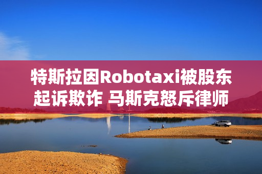 特斯拉因Robotaxi被股东起诉欺诈 马斯克怒斥律师：地球上最坏的人