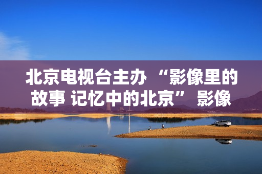 北京电视台主办 “影像里的故事 记忆中的北京” 影像展在京启幕