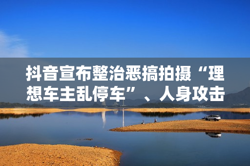 抖音宣布整治恶搞拍摄“理想车主乱停车”、人身攻击理想车主的内容及账号