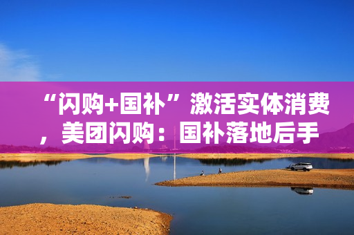 “闪购+国补”激活实体消费，美团闪购：国补落地后手机品牌门店成交额增长300%