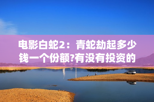 电影白蛇2：青蛇劫起多少钱一个份额?有没有投资的必要?(白蛇2青蛇在线枪版)
