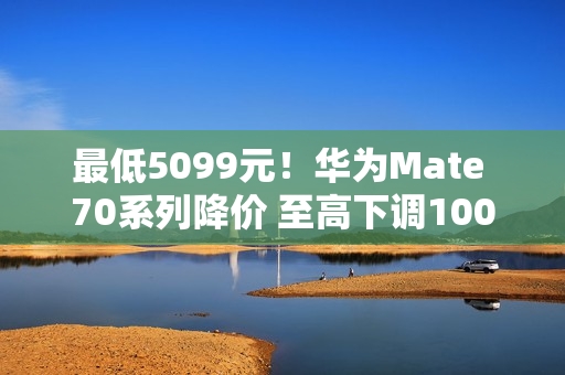 最低5099元！华为Mate 70系列降价 至高下调1000元