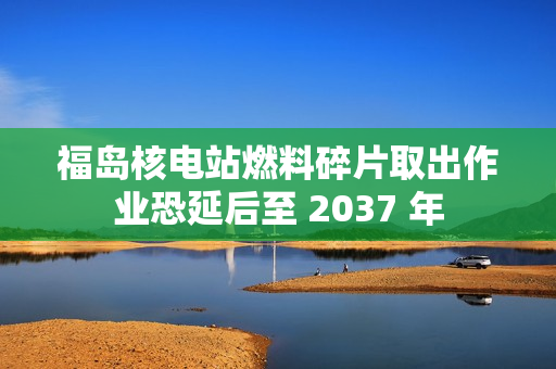 福岛核电站燃料碎片取出作业恐延后至 2037 年