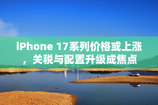iPhone 17系列价格或上涨，关税与配置升级成焦点