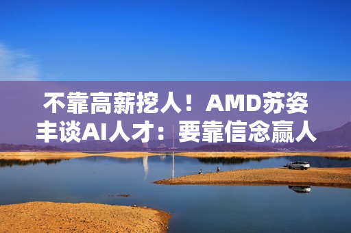 不靠高薪挖人！AMD苏姿丰谈AI人才：要靠信念赢人心