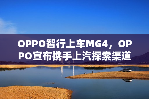 OPPO智行上车MG4，OPPO宣布携手上汽探索渠道合作新模式