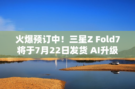火爆预订中！三星Z Fold7将于7月22日发货 AI升级巨大