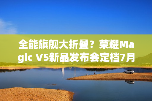 全能旗舰大折叠？荣耀Magic V5新品发布会定档7月2日