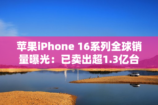 苹果iPhone 16系列全球销量曝光：已卖出超1.3亿台