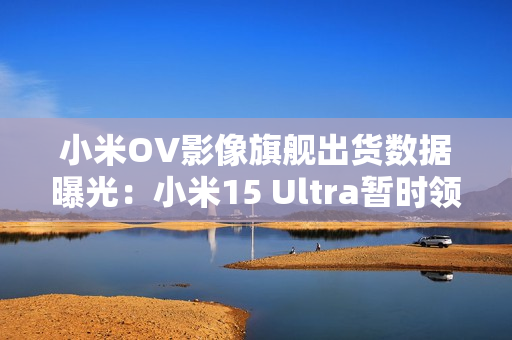 小米OV影像旗舰出货数据曝光：小米15 Ultra暂时领先