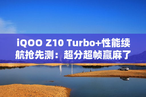 iQOO Z10 Turbo+性能续航抢先测：超分超帧赢麻了！