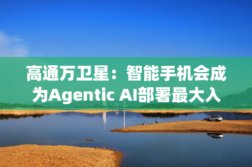 高通万卫星：智能手机会成为Agentic AI部署最大入口