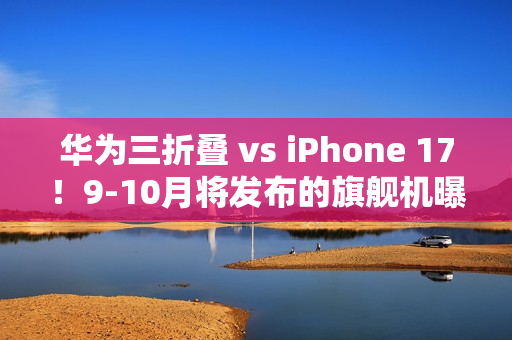 华为三折叠 vs iPhone 17！9-10月将发布的旗舰机曝光