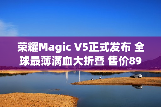 荣耀Magic V5正式发布 全球最薄满血大折叠 售价8999元起