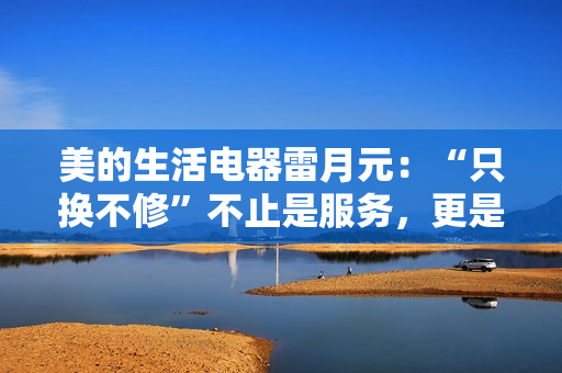 美的生活电器雷月元:“只换不修”不止是服务,更是品牌信任的再塑造 美的生活电器雷月元:“只换不修”不止是服务,更是品牌信任的再塑造
