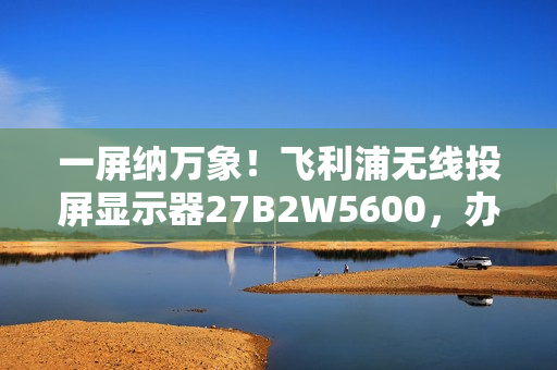 一屏纳万象!飞利浦无线投屏显示器27B2W5600,办公娱乐新宠! 一屏纳万象!飞利浦无线投屏显示器27B2W5600,办公娱乐新宠!