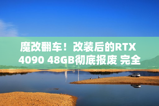 魔改翻车！改装后的RTX 4090 48GB彻底报废 完全无法修复