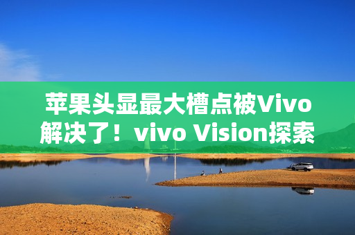 苹果头显最大槽点被Vivo解决了!vivo Vision探索版比想象中更轻 苹果头显最大槽点被Vivo解决了!vivo Vision探索版比想象中更轻