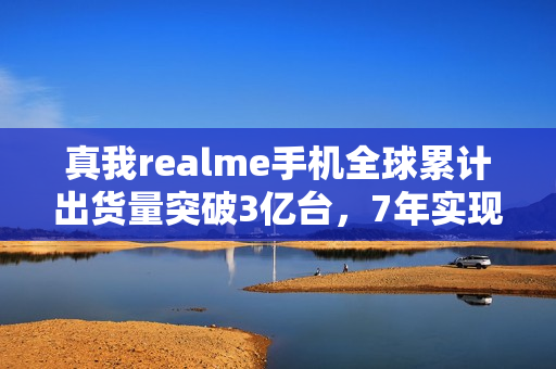 真我realme手机全球累计出货量突破3亿台，7年实现跨越式增长