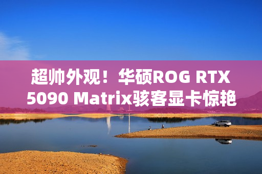 超帅外观!华硕ROG RTX5090 Matrix骇客显卡惊艳亮相 超帅外观!华硕ROG RTX5090 Matrix骇客显卡惊艳亮相