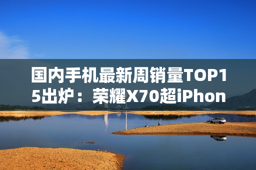 国内手机最新周销量TOP15出炉：荣耀X70超iPhone 16