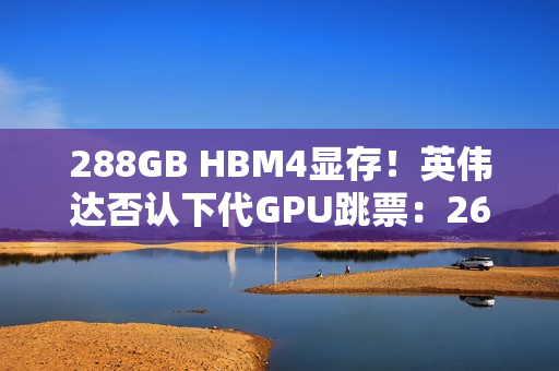288GB HBM4显存！英伟达否认下代GPU跳票：26年就上