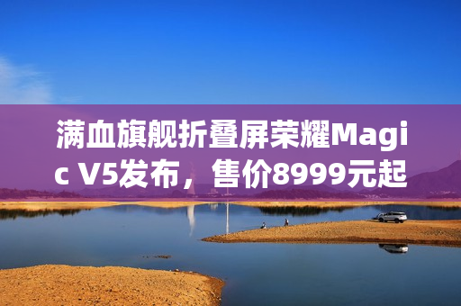 满血旗舰折叠屏荣耀Magic V5发布，售价8999元起