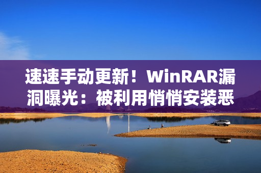 速速手动更新！WinRAR漏洞曝光：被利用悄悄安装恶意软件